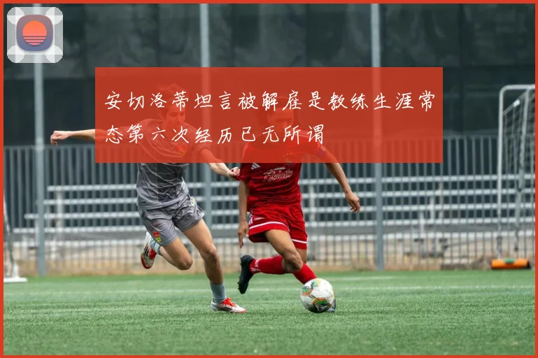 安切洛蒂坦言被解雇是教练生涯常态第六次经历已无所谓