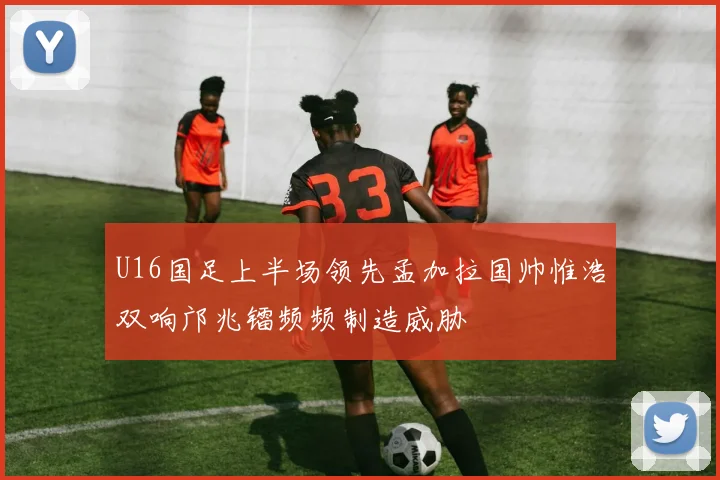 U16国足上半场领先孟加拉国帅惟浩双响邝兆镭频频制造威胁