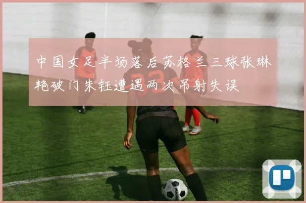 中国女足半场落后苏格兰三球张琳艳破门朱钰遭遇两次吊射失误