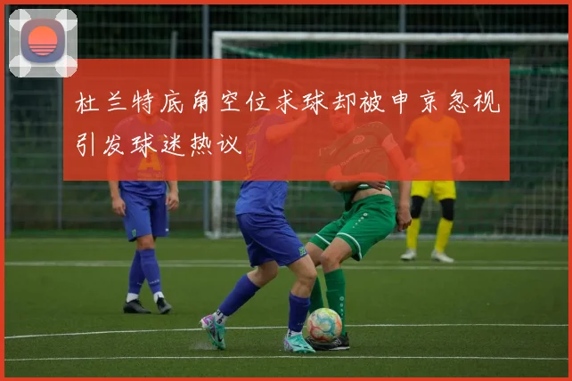 杜兰特底角空位求球却被申京忽视引发球迷热议
