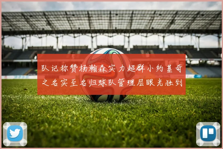 队记称赞杨瀚森实力超群小约基奇之名实至名归球队管理层眼光独到