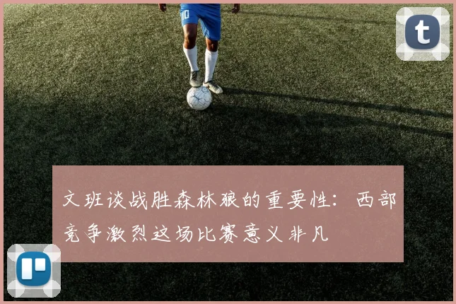 文班谈战胜森林狼的重要性：西部竞争激烈这场比赛意义非凡