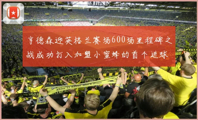 亨德森迎英格兰赛场600场里程碑之战成功打入加盟小蜜蜂的首个进球