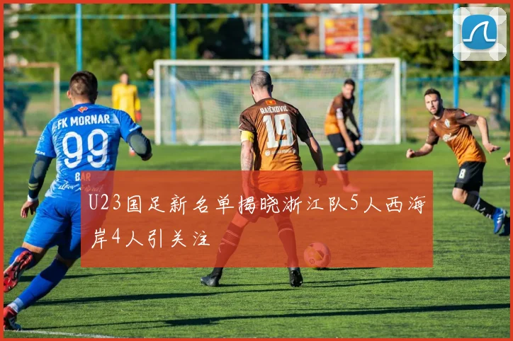 U23国足新名单揭晓浙江队5人西海岸4人引关注