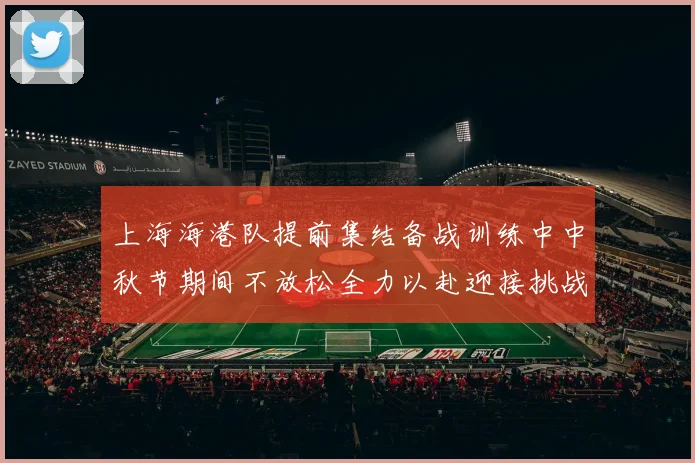 上海海港队提前集结备战训练中中秋节期间不放松全力以赴迎接挑战