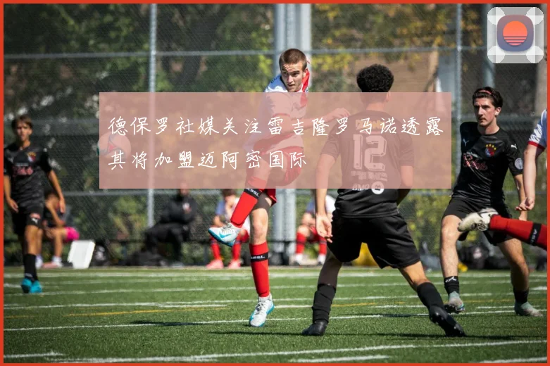 德保罗社媒关注雷吉隆罗马诺透露其将加盟迈阿密国际
