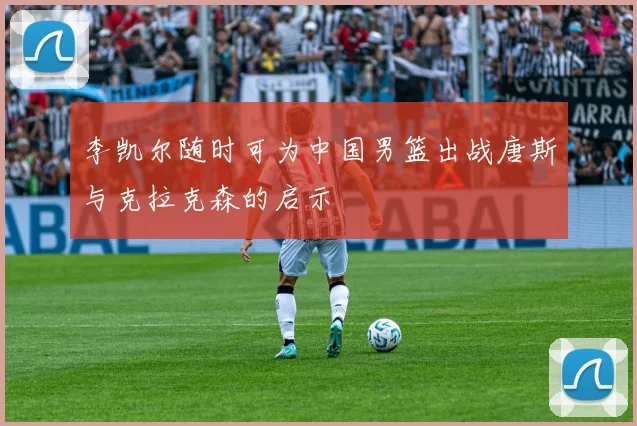 李凯尔随时可为中国男篮出战唐斯与克拉克森的启示