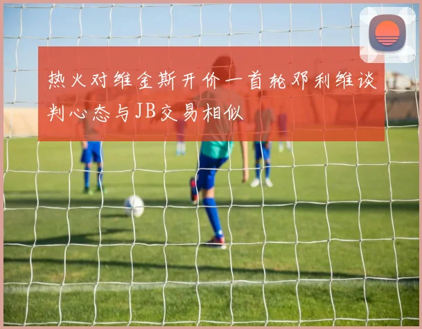 热火对维金斯开价一首轮邓利维谈判心态与JB交易相似