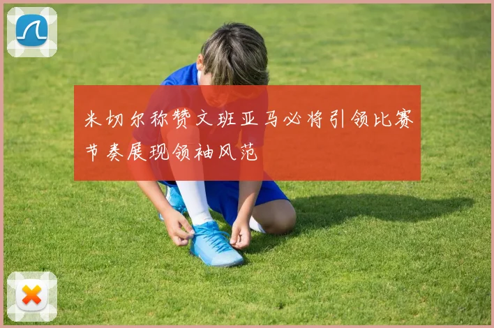 米切尔称赞文班亚马必将引领比赛节奏展现领袖风范