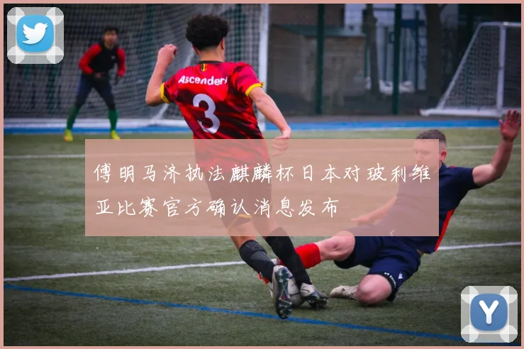 傅明马济执法麒麟杯日本对玻利维亚比赛官方确认消息发布