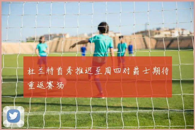 杜兰特首秀推迟至周四对爵士期待重返赛场